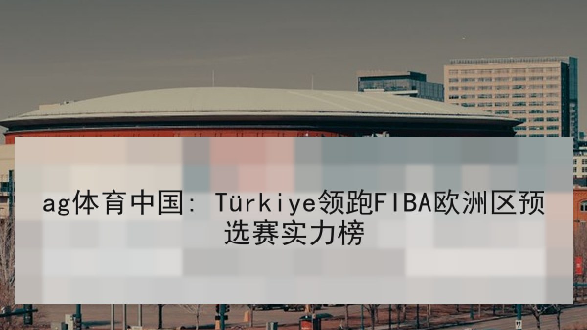 ag体育中国: Türkiye领跑FIBA欧洲区预选赛实力榜
