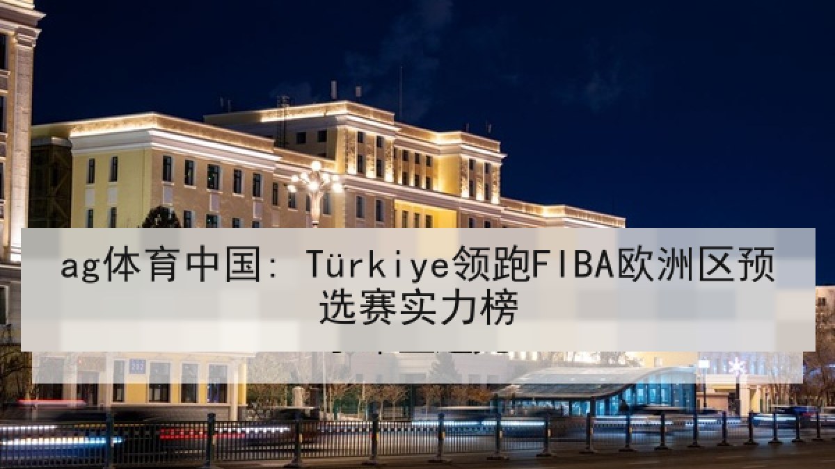 ag体育中国: Türkiye领跑FIBA欧洲区预选赛实力榜
