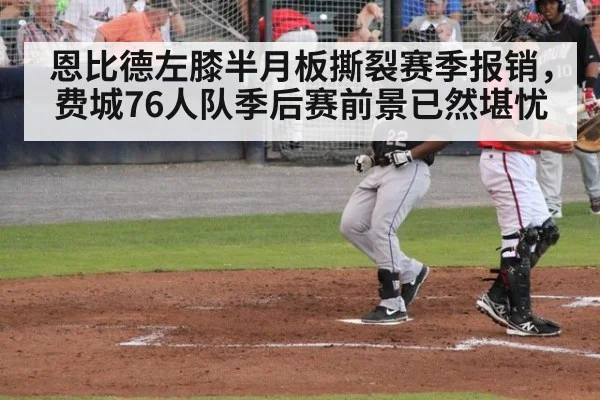恩比德左膝半月板撕裂赛季报销，费城76人队季后赛前景已然堪忧