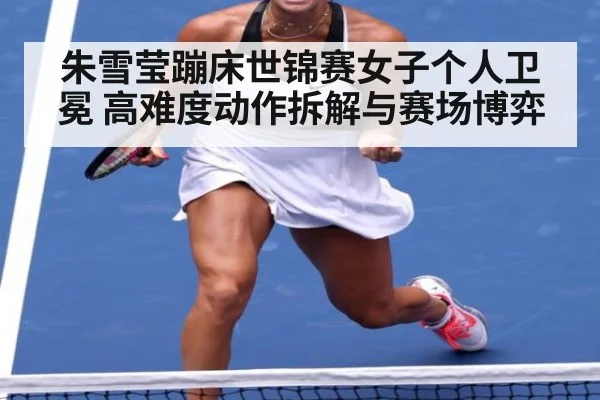 朱雪莹蹦床世锦赛女子个人卫冕 高难度动作拆解与赛场博弈